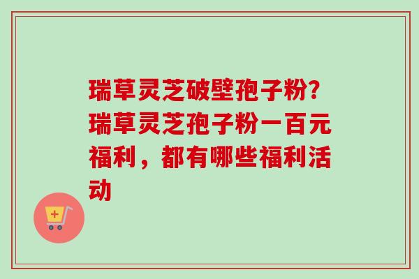 瑞草灵芝破壁孢子粉?瑞草灵芝孢子粉一百元福利,都有哪些福利活动 瑞草灵芝破壁孢子粉?瑞草灵芝孢子粉一百元福利,都有哪些福利活动