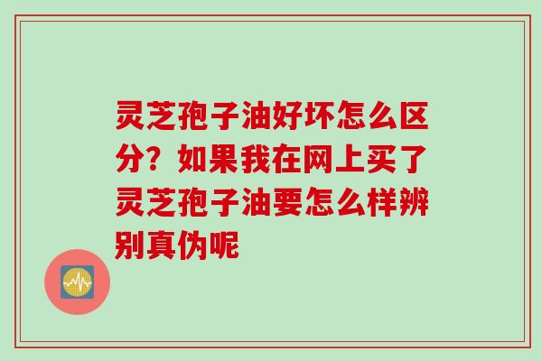 灵芝孢子油好坏怎么区分？如果我在网上买了灵芝孢子油要怎么样辨别真伪呢
