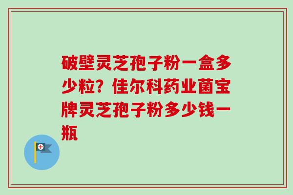 破壁灵芝孢子粉一盒多少粒？佳尔科药业菌宝牌灵芝孢子粉多少钱一瓶