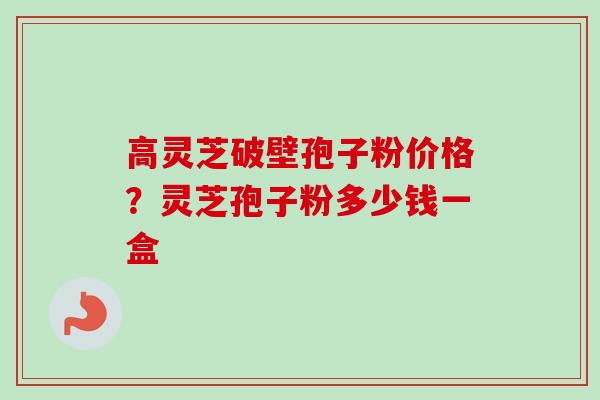 高灵芝破壁孢子粉价格?灵芝孢子粉多少钱一盒 高灵芝破壁孢子粉价格?灵芝孢子粉多少钱一盒