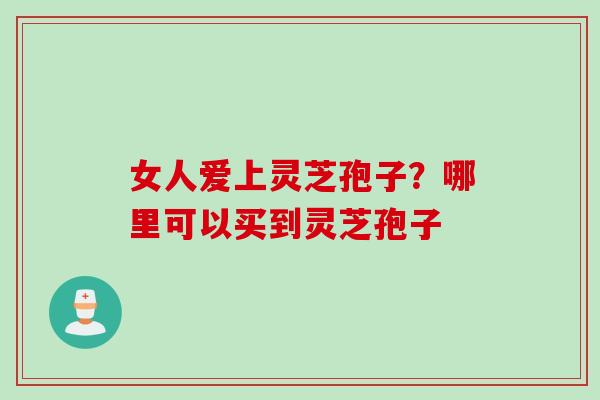 女人爱上灵芝孢子?哪里可以买到灵芝孢子 女人爱上灵芝孢子?哪里可以买到灵芝孢子