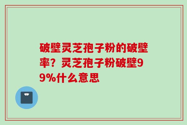 破壁灵芝孢子粉的破壁率?灵芝孢子粉破壁99%什么意思 破壁灵芝孢子粉的破壁率?灵芝孢子粉破壁99%什么意思