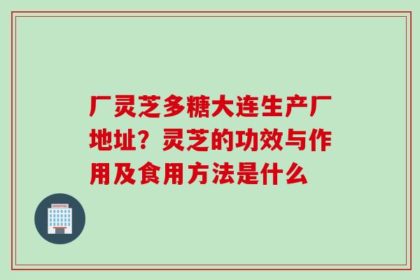 厂灵芝多糖大连生产厂地址？灵芝的功效与作用及食用方法是什么