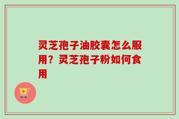灵芝孢子油胶囊怎么服用？灵芝孢子粉如何食用