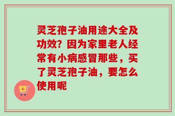 灵芝孢子油用途大全及功效？因为家里老人经常有小病感冒那些，买了灵芝孢子油，要怎么使用呢