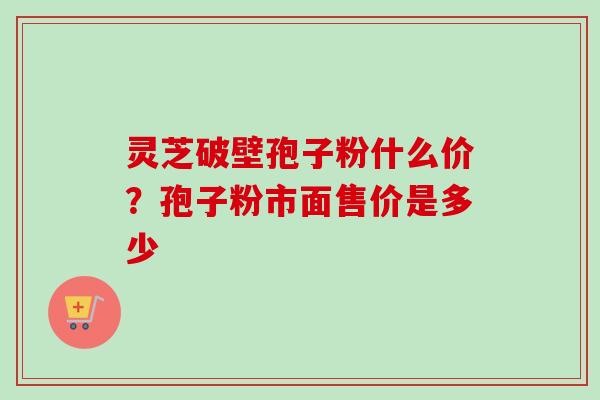 灵芝破壁孢子粉什么价？孢子粉市面售价是多少