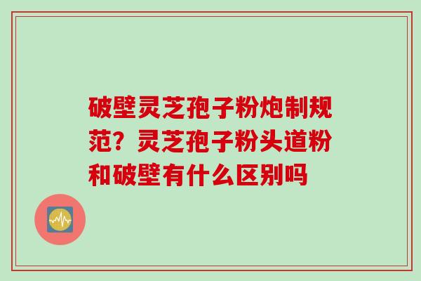 破壁灵芝孢子粉炮制规范？灵芝孢子粉头道粉和破壁有什么区别吗