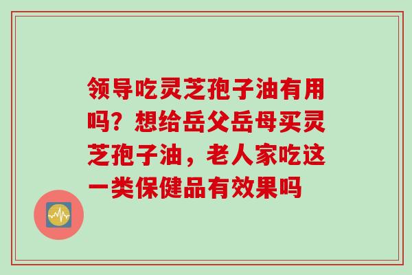 领导吃灵芝孢子油有用吗？想给岳父岳母买灵芝孢子油，老人家吃这一类保健品有效果吗