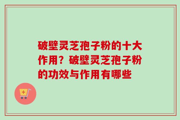 破壁灵芝孢子粉的十大作用？破壁灵芝孢子粉的功效与作用有哪些
