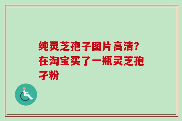 纯灵芝孢子图片高清？在淘宝买了一瓶灵芝孢孑粉