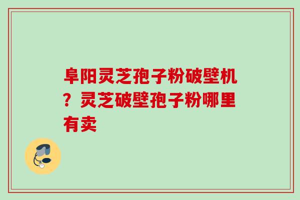 阜阳灵芝孢子粉破壁机？灵芝破壁孢子粉哪里有卖