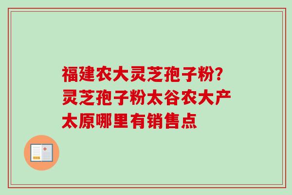 福建农大灵芝孢子粉？灵芝孢子粉太谷农大产太原哪里有销售点