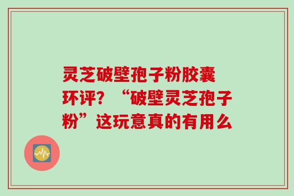 灵芝破壁孢子粉胶囊 环评？“破壁灵芝孢子粉”这玩意真的有用么