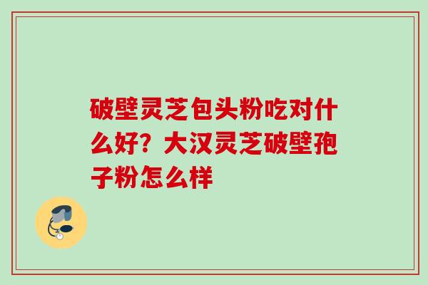 破壁灵芝包头粉吃对什么好？大汉灵芝破壁孢子粉怎么样
