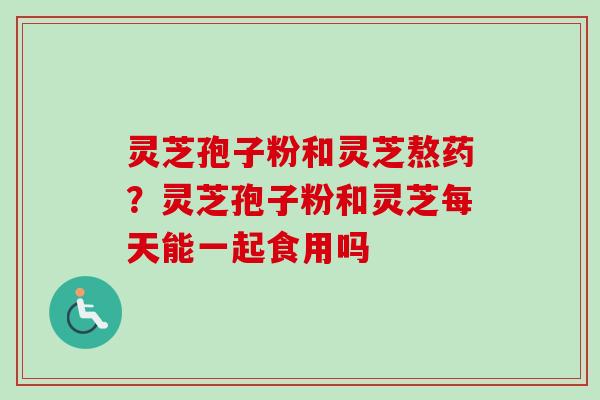 灵芝孢子粉和灵芝熬药？灵芝孢子粉和灵芝每天能一起食用吗