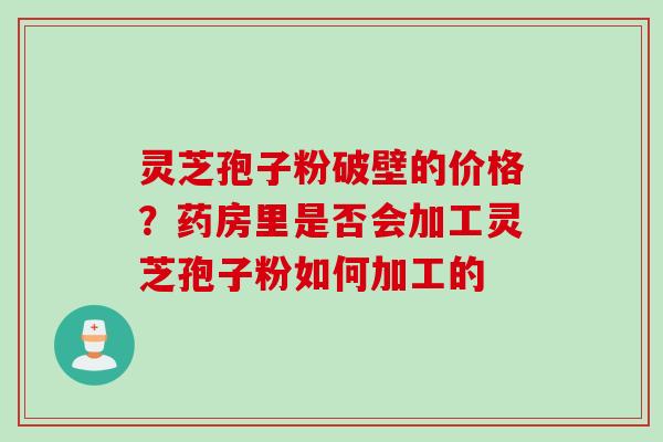 灵芝孢子粉破壁的价格？药房里是否会加工灵芝孢子粉如何加工的