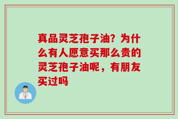 真品灵芝孢子油？为什么有人愿意买那么贵的灵芝孢子油呢，有朋友买过吗