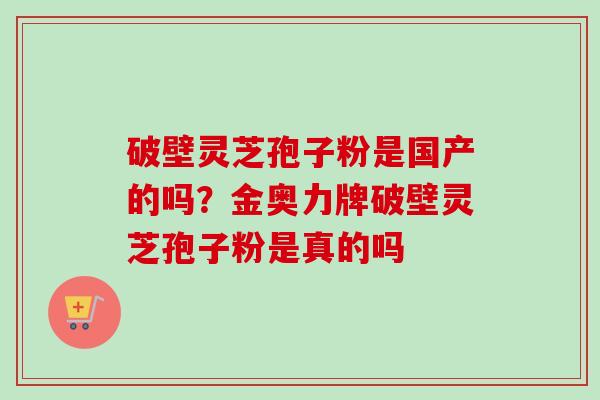 破壁灵芝孢子粉是国产的吗？金奥力牌破壁灵芝孢子粉是真的吗
