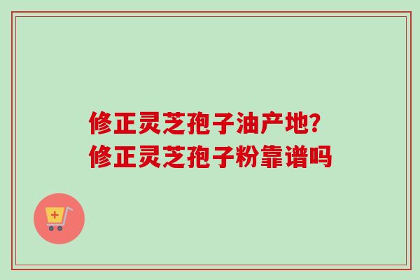修正灵芝孢子油产地？修正灵芝孢子粉靠谱吗