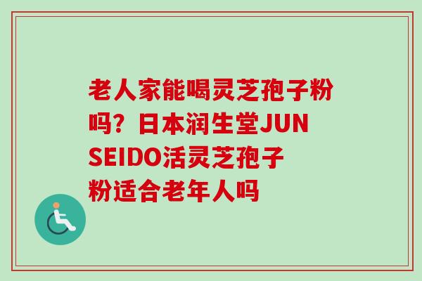 老人家能喝灵芝孢子粉吗？日本润生堂JUNSEIDO活灵芝孢子粉适合老年人吗