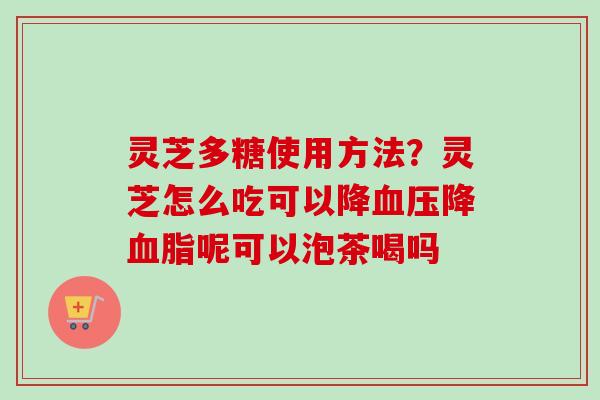 灵芝多糖使用方法？灵芝怎么吃可以降血压降血脂呢可以泡茶喝吗