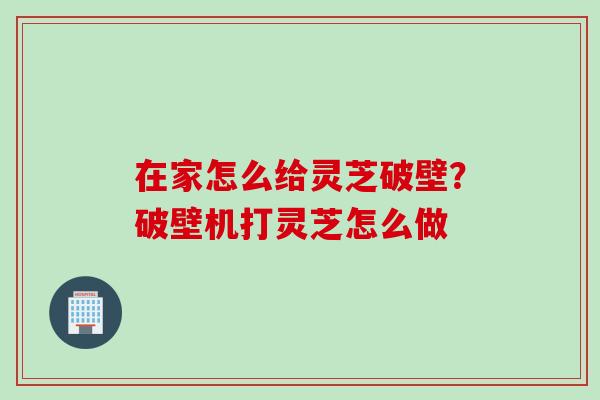 在家怎么给灵芝破壁？破壁机打灵芝怎么做
