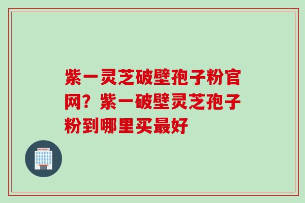 紫一灵芝破壁孢子粉官网？紫一破壁灵芝孢子粉到哪里买最好