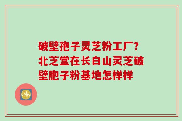 破壁孢子灵芝粉工厂？北芝堂在长白山灵芝破壁胞子粉基地怎样样