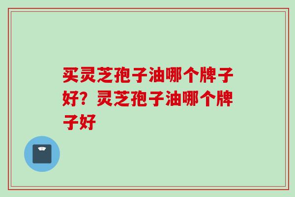 买灵芝孢子油哪个牌子好？灵芝孢子油哪个牌子好