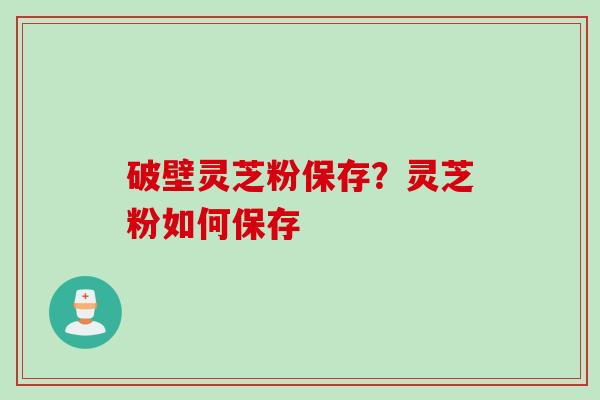 破壁灵芝粉保存？灵芝粉如何保存