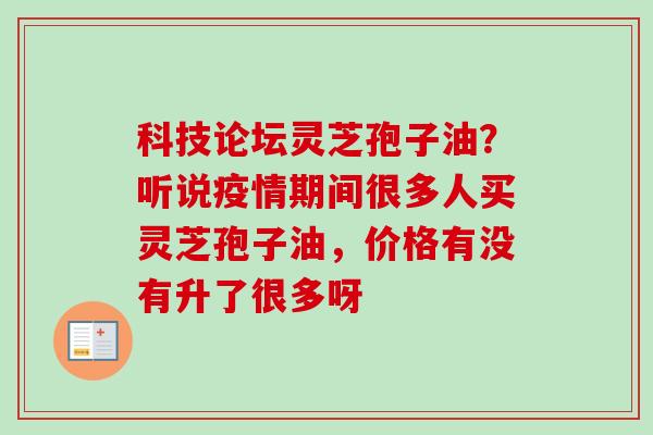科技论坛灵芝孢子油？听说疫情期间很多人买灵芝孢子油，价格有没有升了很多呀