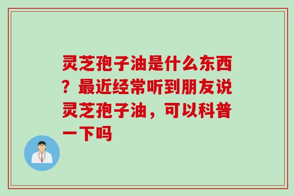 灵芝孢子油是什么东西？最近经常听到朋友说灵芝孢子油，可以科普一下吗