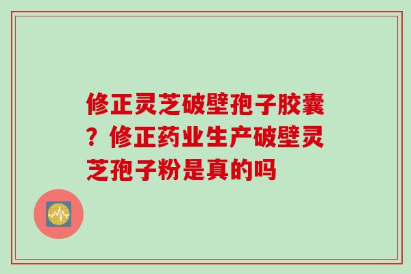 修正灵芝破壁孢子胶囊？修正药业生产破壁灵芝孢子粉是真的吗