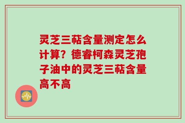 灵芝三萜含量测定怎么计算？德睿柯森灵芝孢子油中的灵芝三萜含量高不高