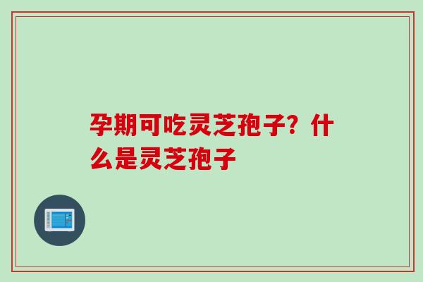 孕期可吃灵芝孢子？什么是灵芝孢子
