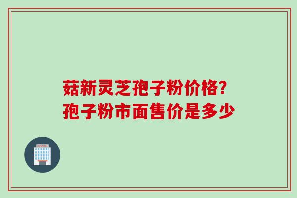 菇新灵芝孢子粉价格？孢子粉市面售价是多少