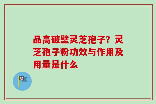 品高破壁灵芝孢子？灵芝孢子粉功效与作用及用量是什么