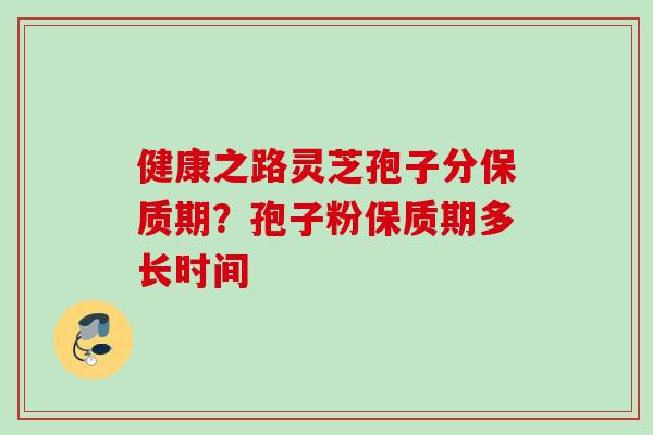 健康之路灵芝孢子分保质期？孢子粉保质期多长时间