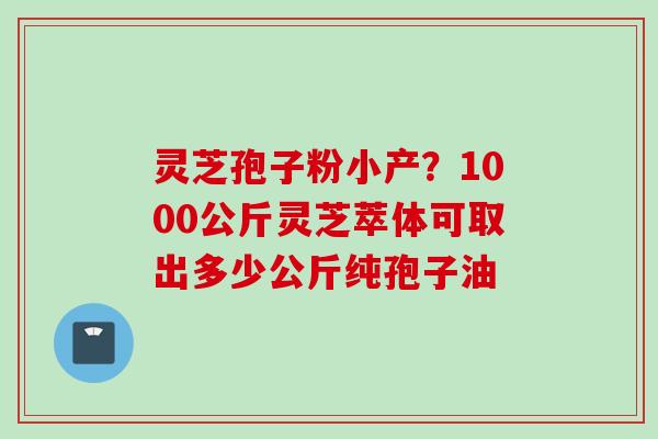 灵芝孢子粉小产?1000公斤灵芝萃体可取出多少公斤纯孢子油 灵芝孢子粉小产?1000公斤灵芝萃体可取出多少公斤纯孢子油
