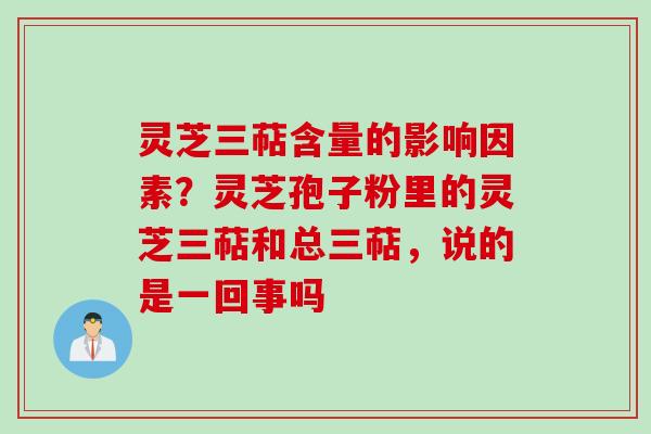灵芝三萜含量的影响因素？灵芝孢子粉里的灵芝三萜和总三萜，说的是一回事吗