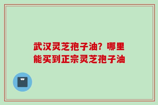 武汉灵芝孢子油？哪里能买到正宗灵芝孢子油