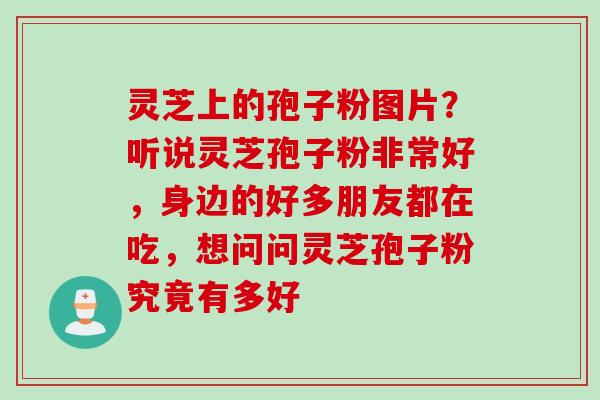 灵芝上的孢子粉图片？听说灵芝孢子粉非常好，身边的好多朋友都在吃，想问问灵芝孢子粉究竟有多好