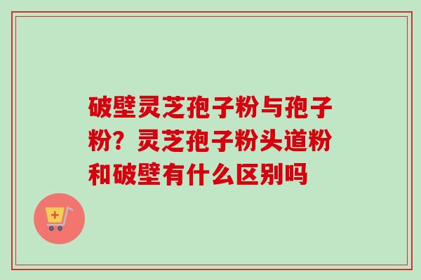 破壁灵芝孢子粉与孢子粉？灵芝孢子粉头道粉和破壁有什么区别吗