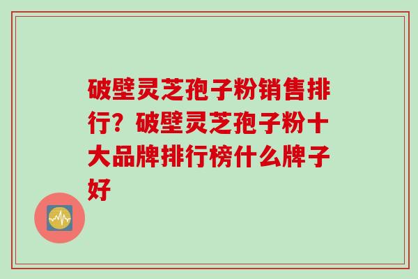 破壁灵芝孢子粉销售排行？破壁灵芝孢子粉十大品牌排行榜什么牌子好