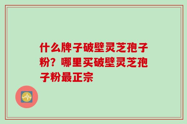 什么牌子破壁灵芝孢子粉？哪里买破壁灵芝孢子粉最正宗