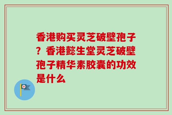 香港购买灵芝破壁孢子?香港懿生堂灵芝破壁孢子精华素胶囊的功效是什么 香港购买灵芝破壁孢子?香港懿生堂灵芝破壁孢子精华素胶囊的功效是什么
