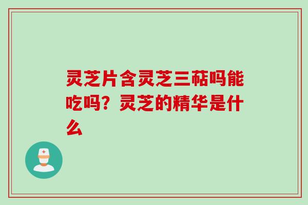 灵芝片含灵芝三萜吗能吃吗？灵芝的精华是什么