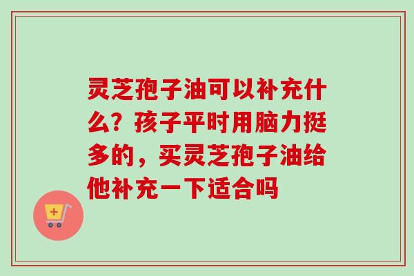 灵芝孢子油可以补充什么？孩子平时用脑力挺多的，买灵芝孢子油给他补充一下适合吗
