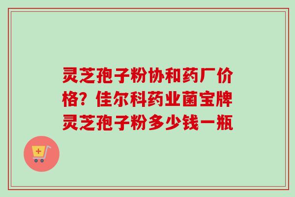 灵芝孢子粉协和药厂价格？佳尔科药业菌宝牌灵芝孢子粉多少钱一瓶