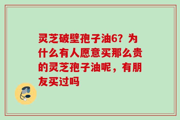 灵芝破壁孢子油6？为什么有人愿意买那么贵的灵芝孢子油呢，有朋友买过吗